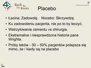 Placebo
●   Łacina: Zadowolę. Nocebo: Skrzywdzę.
●   Ku zadowoleniu pacjenta, nie po to by leczyć.
●   Wstrzykiwanie cementu vs chirurgia.
●   Ekstremalna i niesprawdzona historia pana
    Wrighta.
●   Próby leków - 30 – 50% pacjentów polepsza się
    mimo, że / kiedy są na placebo
 