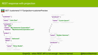 REST response with projection
GET /customers/111?projection=customerPreview
{
"customer": {
"id": "111",
"name": "John Doe",
"email": "john@doe.com",
"company": {
"id": "222",
"name": "My Awesome Corporation",
"website": "MyAwesomeCorporation.com"
},
"orders": [
{
"id": "333",
"status": "delivered",
"items": [
{
"id": "555",
"name": "Silver Bullet",
"amount": "42",
"price": "10000000",
"currency": "USD",
"producer": {
"id": "777",
"name": "Lorem Ipsum",
"website": "LoremIpsum.com"
}
}
]
},
{
"id": "444",
"name": "Golden Hammer",
"amount": "5",
"price": "10000",
"currency": "USD",
"producer": {
...
}
}
] } }
RE
ST
@MarcinStachniukGraphQL - when REST API is not enough - lessons learned
 
