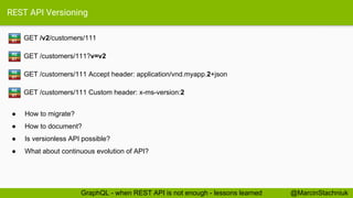 REST API Versioning
GET /v2/customers/111RE
ST
@MarcinStachniukGraphQL - when REST API is not enough - lessons learned
GET /customers/111?v=v2RE
ST
GET /customers/111 Accept header: application/vnd.myapp.2+jsonRE
ST
GET /customers/111 Custom header: x-ms-version:2RE
ST
● How to migrate?
● How to document?
● Is versionless API possible?
● What about continuous evolution of API?
 