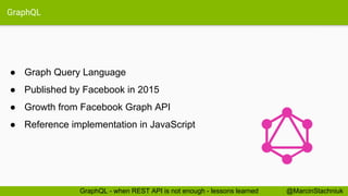 GraphQL
● Graph Query Language
● Published by Facebook in 2015
● Growth from Facebook Graph API
● Reference implementation in JavaScript
@MarcinStachniukGraphQL - when REST API is not enough - lessons learned
 