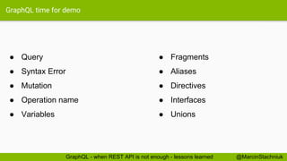 GraphQL time for demo
● Fragments
● Aliases
● Directives
● Interfaces
● Unions
@MarcinStachniukGraphQL - when REST API is not enough - lessons learned
● Query
● Syntax Error
● Mutation
● Operation name
● Variables
 