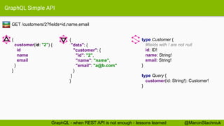 GraphQL Simple API
GET /customers/2?fields=id,name,email
type Customer {
#fields with ! are not null
id: ID!
name: String!
email: String!
}
type Query {
customer(id: String!): Customer!
}
{
"data": {
"customer": {
"id": "2",
"name": "name",
"email": "a@b.com"
}
}
}
{
customer(id: "2") {
id
name
email
}
}
RE
ST
@MarcinStachniukGraphQL - when REST API is not enough - lessons learned
 