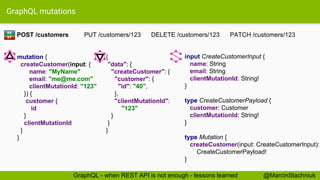 GraphQL mutations
input CreateCustomerInput {
name: String
email: String
clientMutationId: String!
}
type CreateCustomerPayload {
customer: Customer
clientMutationId: String!
}
type Mutation {
createCustomer(input: CreateCustomerInput):
CreateCustomerPayload!
}
{
"data": {
"createCustomer": {
"customer": {
"id": "40",
},
"clientMutationId":
"123"
}
}
}
POST /customers PUT /customers/123 DELETE /customers/123 PATCH /customers/123
mutation {
createCustomer(input: {
name: "MyName"
email: "me@me.com"
clientMutationId: "123"
}) {
customer {
id
}
clientMutationId
}
}
RE
ST
@MarcinStachniukGraphQL - when REST API is not enough - lessons learned
 