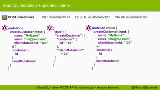 GraphQL mutations + operation name
mutation crCust {
createCustomer(input: {
name: "MyName"
email: "me@me.com"
clientMutationId: "123"
}) {
customer {
id
}
clientMutationId
}
}
{
"data": {
"createCustomer": {
"customer": {
"id": "40",
},
"clientMutationId":
"123"
}
}
}
POST /customers PUT /customers/123 DELETE /customers/123 PATCH /customers/123RE
ST
@MarcinStachniukGraphQL - when REST API is not enough - lessons learned
mutation {
createCustomer(input: {
name: "MyName"
email: "me@me.com"
clientMutationId: "123"
}) {
customer {
id
}
clientMutationId
}
}
 