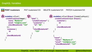 GraphQL Variables
{
"data": {
"createCustomer": {
"customer": {
"id": "40",
},
"clientMutationId":
"123"
}
}
}
POST /customers PUT /customers/123 DELETE /customers/123 PATCH /customers/123
mutation crCust {
createCustomer(input: {
name: "MyName"
email: "me@me.com"
clientMutationId: "123"
}) {
customer {
id
}
clientMutationId
}
}
RE
ST
@MarcinStachniukGraphQL - when REST API is not enough - lessons learned
mutation crCust ($input: CreateCustInput) {
createCustomer(input: $input) {
customer {
id
}
clientMutationId
}
}
{
"input": {
"name": "MyName 2",
"email": "me2@me.com",
"clientMutationId": "123"
}
}
 