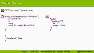 GraphQL Directive
GET /customers/2?fields=id,name
{
"data": {
"customer": {
"id": "2",
"name": "name"
}
}
}
query getCust ($showEmail: Boolean!) {
customer(id: "2") {
id
name
email @include(if: $showEmail)
}
}
{
"showEmail": false
}
RE
ST
@MarcinStachniukGraphQL - when REST API is not enough - lessons learned
 