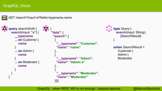 GraphQL Union
GET /search?input=a?fields=typename,name
type Query {
search(input: String):
[SearchResult]
}
union SearchResult =
Customer |
Admin |
Moderator
{
"data": {
"search": [
{
"__typename": "Customer",
"name": "name"
},
{
"__typename": "Admin",
"name": "Admin a"
},
{
"__typename": "Moderator",
"name": "Moderator"
}]}}
query searchSmth {
search(input: "a") {
__typename
... on Customer {
name
}
... on Admin {
name
}
... on Moderator {
name
}
}
}
RE
ST
@MarcinStachniukGraphQL - when REST API is not enough - lessons learned
 