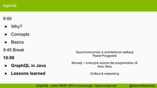 Agenda
9:00
● Why?
● Concepts
● Basics
9:45 Break
10:00
● GraphQL in Java
● Lessons learned
@MarcinStachniukGraphQL - when REST API is not enough - lessons learned
Asynchroniczność w architekturze aplikacji
Paweł Przygodzki
Monady – funkcyjne wzorce dla programistów JS
Artur Siery
Chillout & networking
 