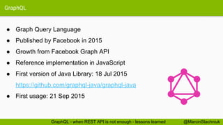 GraphQL
● Graph Query Language
● Published by Facebook in 2015
● Growth from Facebook Graph API
● Reference implementation in JavaScript
● First version of Java Library: 18 Jul 2015
https://github.com/graphql-java/graphql-java
● First usage: 21 Sep 2015
@MarcinStachniukGraphQL - when REST API is not enough - lessons learned
 