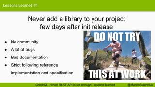 Lessons Learned #1
Never add a library to your project
few days after init release
@MarcinStachniukGraphQL - when REST API is not enough - lessons learned
● No community
● A lot of bugs
● Bad documentation
● Strict following reference
implementation and specification
DO NOT TRY
THIS AT WORK
 