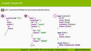 GraphQL Simple API
GET /customers/2?fields=id,name,email,orders(id,status)
type Customer {
id: ID!
name: String!
email: String!
company: Company
orders: [Order]
}
type Order {
id: ID!
status: Status
}
enum Status {
NEW, CANCELED, DONE
}
{
"data": {
"customer": {
"id": "2",
"name": "name",
"orders": [
{
"id": "55",
"status": "NEW"
},
{
"id": "66",
"status": "DONE"
}
] } } }
{
customer(id: "2") {
id
name
orders {
id
status
}
}
}
RE
ST
@MarcinStachniukGraphQL - when REST API is not enough - lessons learned
 