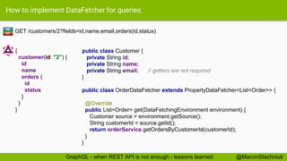 How to implement DataFetcher for queries
GET /customers/2?fields=id,name,email,orders(id,status)
public class Customer {
private String id;
private String name;
private String email; // getters are not required
}
RE
ST
{
customer(id: "2") {
id
name
orders {
id
status
}
}
}
@MarcinStachniukGraphQL - when REST API is not enough - lessons learned
public class OrderDataFetcher extends PropertyDataFetcher<List<Order>> {
@Override
public List<Order> get(DataFetchingEnvironment environment) {
Customer source = environment.getSource();
String customerId = source.getId();
return orderService.getOrdersByCustomerId(customerId);
}
}
 