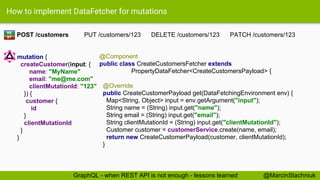 How to implement DataFetcher for mutations
POST /customers PUT /customers/123 DELETE /customers/123 PATCH /customers/123
@Component
public class CreateCustomersFetcher extends
PropertyDataFetcher<CreateCustomersPayload> {
@Override
public CreateCustomerPayload get(DataFetchingEnvironment env) {
Map<String, Object> input = env.getArgument("input");
String name = (String) input.get("name");
String email = (String) input.get("email");
String clientMutationId = (String) input.get("clientMutationId");
Customer customer = customerService.create(name, email);
return new CreateCustomerPayload(customer, clientMutationId);
}
RE
ST
mutation {
createCustomer(input: {
name: "MyName"
email: "me@me.com"
clientMutationId: "123"
}) {
customer {
id
}
clientMutationId
}
}
@MarcinStachniukGraphQL - when REST API is not enough - lessons learned
 