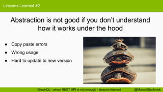 Lessons Learned #2
Abstraction is not good if you don’t understand
how it works under the hood
@MarcinStachniukGraphQL - when REST API is not enough - lessons learned
● Copy paste errors
● Wrong usage
● Hard to update to new version
 