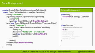 Code First approach
private GraphQLFieldDefinition customerDefinition() {
return GraphQLFieldDefinition.newFieldDefinition()
.name("customer")
.argument(GraphQLArgument.newArgument()
.name("id")
.type(new GraphQLNonNull(GraphQLString)))
.type(new GraphQLNonNull(GraphQLObjectType.newObject()
.name("Customer")
.field(GraphQLFieldDefinition.newFieldDefinition()
.name("id")
.description("fields with ! are not null")
.type(new GraphQLNonNull(GraphQLID))
.build())
….
.build()))
.dataFetcher(customerFetcher)
.build();
}
Schema First approach
type Query {
customer(id: String!): Customer!
}
type Customer {
#fields with ! are not null
id: ID!
name: String!
email: String!
company: Company
orders: [Order]
}
@MarcinStachniukGraphQL - when REST API is not enough - lessons learned
 