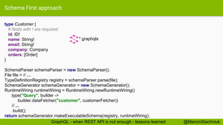 Schema First approach
type Customer {
# fields with ! are required
id: ID!
name: String!
email: String!
company: Company
orders: [Order]
}
*.graphqls
SchemaParser schemaParser = new SchemaParser();
File file = // ...
TypeDefinitionRegistry registry = schemaParser.parse(file);
SchemaGenerator schemaGenerator = new SchemaGenerator();
RuntimeWiring runtimeWiring = RuntimeWiring.newRuntimeWiring()
.type("Query", builder ->
builder.dataFetcher("customer", customerFetcher))
// ...
.build();
return schemaGenerator.makeExecutableSchema(registry, runtimeWiring);
@MarcinStachniukGraphQL - when REST API is not enough - lessons learned
 