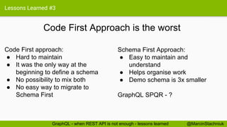 Lessons Learned #3
Code First Approach is the worst
Schema First Approach:
● Easy to maintain and
understand
● Helps organise work
● Demo schema is 3x smaller
GraphQL SPQR - ?
Code First approach:
● Hard to maintain
● It was the only way at the
beginning to define a schema
● No possibility to mix both
● No easy way to migrate to
Schema First
@MarcinStachniukGraphQL - when REST API is not enough - lessons learned
 