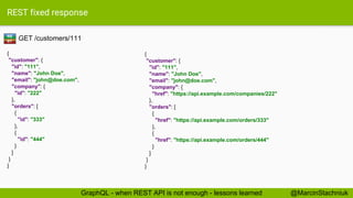 REST fixed response
GET /customers/111
{
"customer": {
"id": "111",
"name": "John Doe",
"email": "john@doe.com",
"company": {
"id": "222"
},
"orders": [
{
"id": "333"
},
{
"id": "444"
}
]
}
}
{
"customer": {
"id": "111",
"name": "John Doe",
"email": "john@doe.com",
"company": {
"href": "https://api.example.com/companies/222"
},
"orders": [
{
"href": "https://api.example.com/orders/333"
},
{
"href": "https://api.example.com/orders/444"
}
]
}
}
RE
ST
@MarcinStachniukGraphQL - when REST API is not enough - lessons learned
 