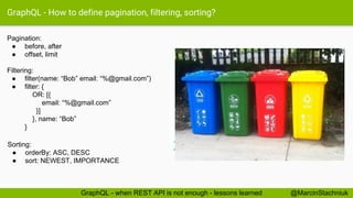 GraphQL - How to define pagination, filtering, sorting?
Pagination:
● before, after
● offset, limit
Filtering:
● filter(name: “Bob” email: “%@gmail.com”)
● filter: {
OR: [{
email: “%@gmail.com”
}]
}, name: “Bob”
}
Sorting:
● orderBy: ASC, DESC
● sort: NEWEST, IMPORTANCE
@MarcinStachniukGraphQL - when REST API is not enough - lessons learned
 