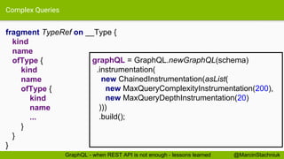 Complex Queries
fragment TypeRef on __Type {
kind
name
ofType {
kind
name
ofType {
kind
name
...
}
}
}
@MarcinStachniukGraphQL - when REST API is not enough - lessons learned
graphQL = GraphQL.newGraphQL(schema)
.instrumentation(
new ChainedInstrumentation(asList(
new MaxQueryComplexityInstrumentation(200),
new MaxQueryDepthInstrumentation(20)
)))
.build();
 