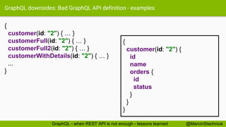 GraphQL downsides: Bad GraphQL API definition - examples
{
customer(id: "2") { … }
customerFull(id: "2") { … }
customerFull2(id: "2") { … }
customerWithDetails(id: "2") { … }
...
}
@MarcinStachniukGraphQL - when REST API is not enough - lessons learned
{
customer(id: "2") {
id
name
orders {
id
status
}
}
}
 