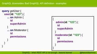 GraphQL downsides: Bad GraphQL API definition - examples
query getUser {
user(id: "123") {
... on Admin {
id
superAdmin
}
... on Moderator {
id
permissions
}
}
}
{
admin(id: "123") {
id
superAdmin
}
moderator(id: "123") {
id
permissions
}
}
@MarcinStachniukGraphQL - when REST API is not enough - lessons learned
 