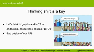 Lessons Learned #7
Thinking shift is a key
@MarcinStachniukGraphQL - when REST API is not enough - lessons learned
● Let’s think in graphs and NOT in
endpoints / resources / entities / DTOs
● Bad design of our API
 