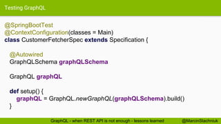 Testing GraphQL
@SpringBootTest
@ContextConfiguration(classes = Main)
class CustomerFetcherSpec extends Specification {
@Autowired
GraphQLSchema graphQLSchema
GraphQL graphQL
def setup() {
graphQL = GraphQL.newGraphQL(graphQLSchema).build()
}
@MarcinStachniukGraphQL - when REST API is not enough - lessons learned
 