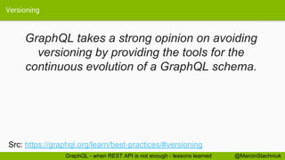 Versioning
@MarcinStachniukGraphQL - when REST API is not enough - lessons learned
GraphQL takes a strong opinion on avoiding
versioning by providing the tools for the
continuous evolution of a GraphQL schema.
Src: https://graphql.org/learn/best-practices/#versioning
 
