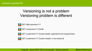 Lessons Learned #9
Versioning is not a problem
@MarcinStachniukGraphQL - when REST API is not enough - lessons learned
GET /v2/customers/111RE
ST
GET /customers/111?v=v2RE
ST
GET /customers/111 Accept header: application/vnd.myapp.2+jsonRE
ST
GET /customers/111 Custom header: x-ms-version:2RE
ST
Versioning problem is different
 