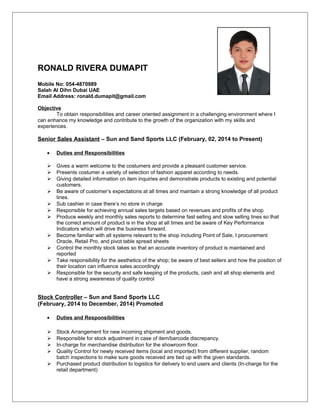 RONALD RIVERA DUMAPIT j
Mobile No: 054-4870989
Salah Al Dihn Dubai UAE
Email Address: ronald.dumapit@gmail.com
Objective
To obtain responsibilities and career oriented assignment in a challenging environment where I
can enhance my knowledge and contribute to the growth of the organization with my skills and
experiences.
Senior Sales Assistant – Sun and Sand Sports LLC (February, 02, 2014 to Present)
• Duties and Responsibilities
 Gives a warm welcome to the costumers and provide a pleasant customer service.
 Presents costumer a variety of selection of fashion apparel according to needs.
 Giving detailed information on item inquiries and demonstrate products to existing and potential
customers.
 Be aware of customer’s expectations at all times and maintain a strong knowledge of all product
lines.
 Sub cashier in case there’s no store in charge
 Responsible for achieving annual sales targets based on revenues and profits of the shop
 Produce weekly and monthly sales reports to determine fast selling and slow selling lines so that
the correct amount of product is in the shop at all times and be aware of Key Performance
Indicators which will drive the business forward.
 Become familiar with all systems relevant to the shop including Point of Sale, I procurement
Oracle, Retail Pro, and pivot table spread sheets
 Control the monthly stock takes so that an accurate inventory of product is maintained and
reported
 Take responsibility for the aesthetics of the shop; be aware of best sellers and how the position of
their location can influence sales accordingly
 Responsible for the security and safe keeping of the products, cash and all shop elements and
have a strong awareness of quality control
Stock Controller – Sun and Sand Sports LLC
(February, 2014 to December, 2014) Promoted
• Duties and Responsibilities
 Stock Arrangement for new incoming shipment and goods.
 Responsible for stock adjustment in case of item/barcode discrepancy.
 In-charge for merchandise distribution for the showroom floor.
 Quality Control for newly received items (local and imported) from different supplier, random
batch inspections to make sure goods received are tied up with the given standards.
 Purchased product distribution to logistics for delivery to end users and clients (In-charge for the
retail department)
 