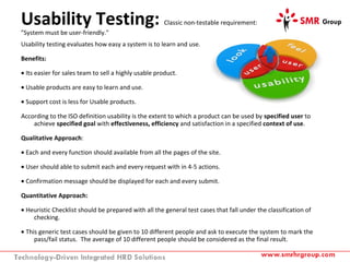Usability Testing: Classic non-testable requirement:
"System must be user-friendly."
Usability testing evaluates how easy a system is to learn and use.
Benefits:
• Its easier for sales team to sell a highly usable product.
• Usable products are easy to learn and use.
• Support cost is less for Usable products.
According to the ISO definition usability is the extent to which a product can be used by specified user to
achieve specified goal with effectiveness, efficiency and satisfaction in a specified context of use.
Qualitative Approach:
• Each and every function should available from all the pages of the site.
• User should able to submit each and every request with in 4-5 actions.
• Confirmation message should be displayed for each and every submit.
Quantitative Approach:
• Heuristic Checklist should be prepared with all the general test cases that fall under the classification of
checking.
• This generic test cases should be given to 10 different people and ask to execute the system to mark the
pass/fail status. The average of 10 different people should be considered as the final result.
 