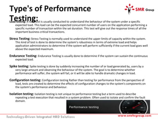 Type's of Performance
Testing:Load testing: A load test is usually conducted to understand the behaviour of the system under a specific
expected load. This load can be the expected concurrent number of users on the application performing a
specific number of transaction within the set duration. This test will give out the response times of all the
important business critical transactions.
Stress Testing: Stress Testing is normally used to understand the upper limits of capacity within the system.
This kind of test is done to determine the system's robustness in terms of extreme load and helps
application administrators to determine if the system will perform sufficiently if the current load goes well
above the expected maximum.
Endurance Testing: Endurance Testing is usually done to determine if the system can sustain the continuous
expected load.
Spike testing: Spike testing is done by suddenly increasing the number of or load generated by, users by a
very large amount and observing the behaviour of the system. The goal is to determine whether
performance will suffer, the system will fail, or it will be able to handle dramatic changes in load.
Configuration testing: Configuration testing Rather than testing for performance from the perspective of
load, tests are created to determine the effects of configuration changes to the system's components on
the system's performance and behaviour.
Isolation testing: Isolation testing is not unique to performance testing but a term used to describe
repeating a test execution that resulted in a system problem. Often used to isolate and confirm the fault
domain.
 