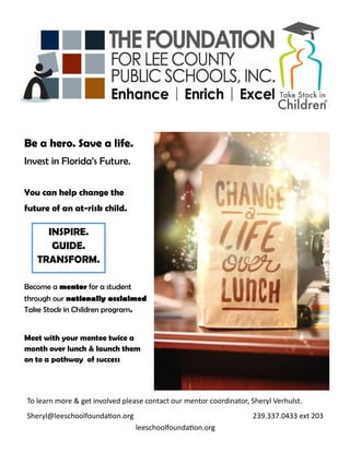 Be a hero. Save a life.
Invest in Florida’s Future.
You can help change the
future of an at-risk child.
Become a mentor for a student
through our nationally acclaimed
Take Stock in Children program.
Meet with your mentee twice a
month over lunch & launch them
on to a pathway of success
INSPIRE.
GUIDE.
TRANSFORM.
To learn more & get involved please contact our mentor coordinator, Sheryl Verhulst.
Sheryl@leeschoolfoundation.org 239.337.0433 ext 203
leeschoolfoundation.org
 
