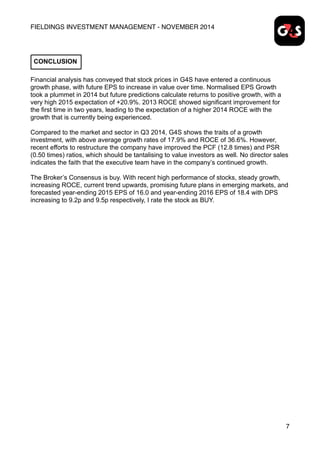 FIELDINGS INVESTMENT MANAGEMENT - NOVEMBER 2014
Financial analysis has conveyed that stock prices in G4S have entered a continuous
growth phase, with future EPS to increase in value over time. Normalised EPS Growth
took a plummet in 2014 but future predictions calculate returns to positive growth, with a
very high 2015 expectation of +20.9%. 2013 ROCE showed significant improvement for
the first time in two years, leading to the expectation of a higher 2014 ROCE with the
growth that is currently being experienced.
Compared to the market and sector in Q3 2014, G4S shows the traits of a growth
investment, with above average growth rates of 17.9% and ROCE of 36.6%. However,
recent efforts to restructure the company have improved the PCF (12.8 times) and PSR
(0.50 times) ratios, which should be tantalising to value investors as well. No director sales
indicates the faith that the executive team have in the company’s continued growth.
The Broker’s Consensus is buy. With recent high performance of stocks, steady growth,
increasing ROCE, current trend upwards, promising future plans in emerging markets, and
forecasted year-ending 2015 EPS of 16.0 and year-ending 2016 EPS of 18.4 with DPS
increasing to 9.2p and 9.5p respectively, I rate the stock as BUY.
7
CONCLUSION
 