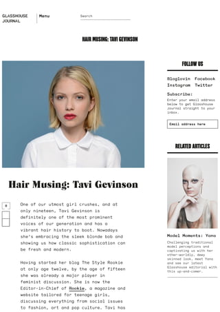 Hair Musing: Tavi Gevinson
FOLLOW US
Facebook
Twitter
Subscribe:
Enter your email address
below to get Glasshouse
Journal straight to your
inbox.
RELATED ARTICLES
Model Moments: Yana
Challenging traditional
model perceptions and
captivating us with her
other-worldly, dewy
skinned look, meet Yana
and see our latest
Glasshouse editorial with
this up-and-comer.
HAIR MUSING: TAVI GEVINSON
​One of our utmost girl crushes, and at
only nineteen, Tavi Gevinson is
definitely one of the most prominent
voices of our generation and has a
vibrant hair history to boot. Nowadays
she’s embracing the sleek blonde bob and
showing us how classic sophistication can
be fresh and modern.
Having started her blog The Style Rookie
at only age twelve, by the age of fifteen
she was already a major player in
feminist discussion. She is now the
Editor-in-Chief of Rookie, a magazine and
website tailored for teenage girls,
discussing everything from social issues
to fashion, art and pop culture. Tavi has
0
Bloglovin
Instagram
Email address here
GLASSHOUSE
JOURNAL
Menu Search
 