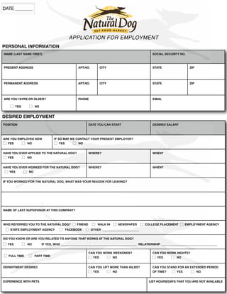 APPLICATION FOR EMPLOYMENT
NAME (LAST NAME FIRST) SOCIAL SECURITY NO.SOCIAL SECURITY NO.
PRESENT ADDRESS APT.NO. CITY STATE ZIP
PERMANENT ADDRESS APT.NO. CITY STATE ZIP
ARE YOU 18YRS OR OLDER?
☐ YES ☐ NO
PHONE EMAIL
POSITION DATE YOU CAN START DESIRED SALARY
ARE YOU EMPLOYED NOW
☐ YES ☐ NO
IF SO MAY WE CONTACT YOUR PRESENT EMPLOYER?
☐ YES ☐ NO
IF SO MAY WE CONTACT YOUR PRESENT EMPLOYER?
HAVE YOU EVER APPLIED TO THE NATURAL DOG?
☐ YES ☐ NO
HAVE YOU EVER APPLIED TO THE NATURAL DOG? WHERE? WHEN?
HAVE YOU EVER WORKED FOR THE NATURAL DOG?
☐ YES ☐ NO
HAVE YOU EVER WORKED FOR THE NATURAL DOG? WHERE? WHEN?
IF YOU WORKED FOR THE NATURAL DOG, WHAT WAS YOUR REASON FOR LEAVING?IF YOU WORKED FOR THE NATURAL DOG, WHAT WAS YOUR REASON FOR LEAVING?IF YOU WORKED FOR THE NATURAL DOG, WHAT WAS YOUR REASON FOR LEAVING?
NAME OF LAST SUPERVISOR AT THIS COMPANY?NAME OF LAST SUPERVISOR AT THIS COMPANY?
WHO REFERRED YOU TO THE NATURAL DOG?
☐ STATE EMPLOYMENT AGENCY
WHO REFERRED YOU TO THE NATURAL DOG? ☐ FRIEND
STATE EMPLOYMENT AGENCY ☐ FACEBOOK ☐ OTHER ______________________
FRIEND ☐ WALK IN ☐ NEWSPAPER ☐ COLLEGE PLACEMENT
FACEBOOK ☐ OTHER ______________________
COLLEGE PLACEMENTCOLLEGE PLACEMENT ☐ EMPLOYMENT AGENCY
DO YOU KNOW OR ARE YOU RELATED TO ANYONE THAT WORKS AT THE NATURAL DOG?
☐ YES ☐ NO IF YES, WHO ______________________________________________ RELATIONSHIP __________________________________
DO YOU KNOW OR ARE YOU RELATED TO ANYONE THAT WORKS AT THE NATURAL DOG?
NO IF YES, WHO ______________________________________________ RELATIONSHIP __________________________________
DO YOU KNOW OR ARE YOU RELATED TO ANYONE THAT WORKS AT THE NATURAL DOG?
NO IF YES, WHO ______________________________________________ RELATIONSHIP __________________________________NO IF YES, WHO ______________________________________________ RELATIONSHIP __________________________________NO IF YES, WHO ______________________________________________ RELATIONSHIP __________________________________
☐ FULL TIME ☐ PART TIMEPART TIME
CAN YOU WORK WEEKENDS?
☐ YES ☐ NO
CAN YOU WORK NIGHTS?
☐ YES ☐ NO
DEPARTMENT DESIRED CAN YOU LIFT MORE THAN 40LBS?
☐ YES ☐ NO
CAN YOU STAND FOR AN EXTENDED PERIOD
OF TIME? ☐ YES ☐ NO
EXPERIENCE WITH PETS LIST HOURS/DAYS THAT YOU ARE NOT AVAILABLELIST HOURS/DAYS THAT YOU ARE NOT AVAILABLE
PERSONAL INFORMATION
DESIRED EMPLOYMENT
DATE _______
 