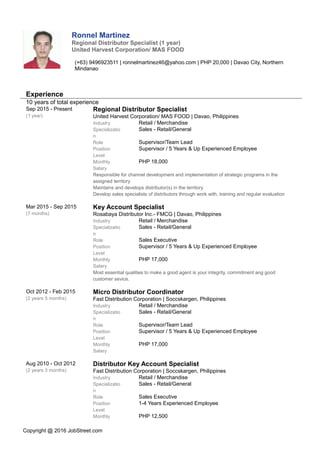 Ronnel Martinez
Regional Distributor Specialist (1 year)
United Harvest Corporation/ MAS FOOD
(+63) 9496923511 | ronnelmartinez46@yahoo.com | PHP 20,000 | Davao City, Northern
Mindanao
Experience
10 years of total experience
Sep 2015 - Present
(1 year)
Regional Distributor Specialist
United Harvest Corporation/ MAS FOOD | Davao, Philippines
Industry Retail / Merchandise
Specializatio
n
Sales - Retail/General
Role Supervisor/Team Lead
Position
Level
Supervisor / 5 Years & Up Experienced Employee
Monthly
Salary
PHP 18,000
Responsible for channel development and implementation of strategic programs in the
assigned territory
Maintains and develops distributor(s) in the territory
Develop sales specialists of distributors through work with, training and regular evaluation
Mar 2015 - Sep 2015
(7 months)
Key Account Specialist
Rosabaya Distributor Inc.- FMCG | Davao, Philippines
Industry Retail / Merchandise
Specializatio
n
Sales - Retail/General
Role Sales Executive
Position
Level
Supervisor / 5 Years & Up Experienced Employee
Monthly
Salary
PHP 17,000
Most essential qualities to make a good agent is your integrity, commitment ang good
customer sevice.
Oct 2012 - Feb 2015
(2 years 5 months)
Micro Distributor Coordinator
Fast Distribution Corporation | Soccskargen, Philippines
Industry Retail / Merchandise
Specializatio
n
Sales - Retail/General
Role Supervisor/Team Lead
Position
Level
Supervisor / 5 Years & Up Experienced Employee
Monthly
Salary
PHP 17,000
Aug 2010 - Oct 2012
(2 years 3 months)
Distributor Key Account Specialist
Fast Distribution Corporation | Soccskargen, Philippines
Industry Retail / Merchandise
Specializatio
n
Sales - Retail/General
Role Sales Executive
Position
Level
1-4 Years Experienced Employee
Monthly PHP 12,500
Copyright @ 2016 JobStreet.com
 