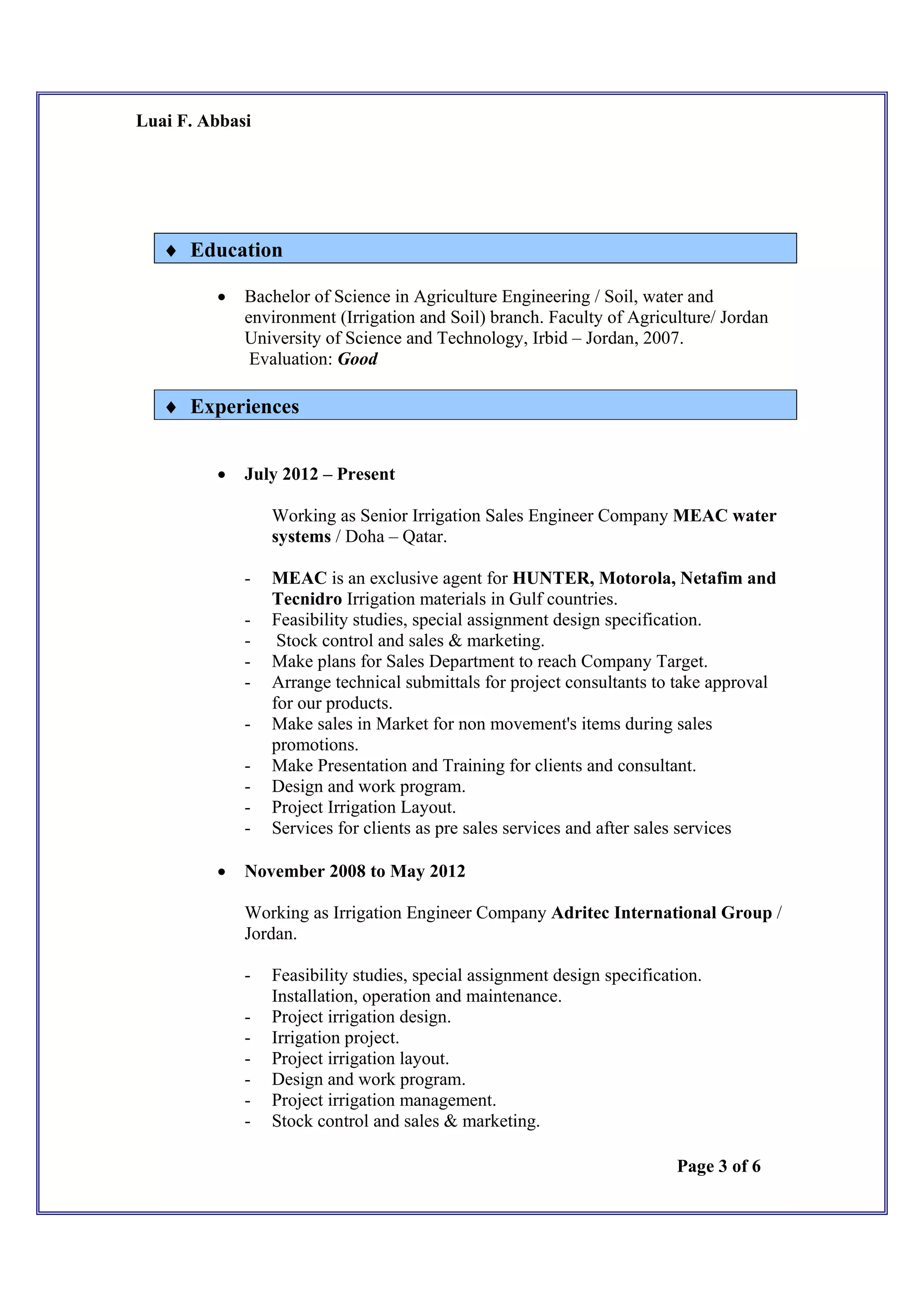 Luai F. Abbasi
Page 3 of 6
 Education
 Bachelor of Science in Agriculture Engineering / Soil, water and
environment (Irrigation and Soil) branch. Faculty of Agriculture/ Jordan
University of Science and Technology, Irbid – Jordan, 2007.
Evaluation: Good
 Experiences
 July 2012 – Present
Working as Senior Irrigation Sales Engineer Company MEAC water
systems / Doha – Qatar.
- MEAC is an exclusive agent for HUNTER, Motorola, Netafim and
Tecnidro Irrigation materials in Gulf countries.
- Feasibility studies, special assignment design specification.
- Stock control and sales & marketing.
- Make plans for Sales Department to reach Company Target.
- Arrange technical submittals for project consultants to take approval
for our products.
- Make sales in Market for non movement's items during sales
promotions.
- Make Presentation and Training for clients and consultant.
- Design and work program.
- Project Irrigation Layout.
- Services for clients as pre sales services and after sales services
 November 2008 to May 2012
Working as Irrigation Engineer Company Adritec International Group /
Jordan.
- Feasibility studies, special assignment design specification.
Installation, operation and maintenance.
- Project irrigation design.
- Irrigation project.
- Project irrigation layout.
- Design and work program.
- Project irrigation management.
- Stock control and sales & marketing.
 