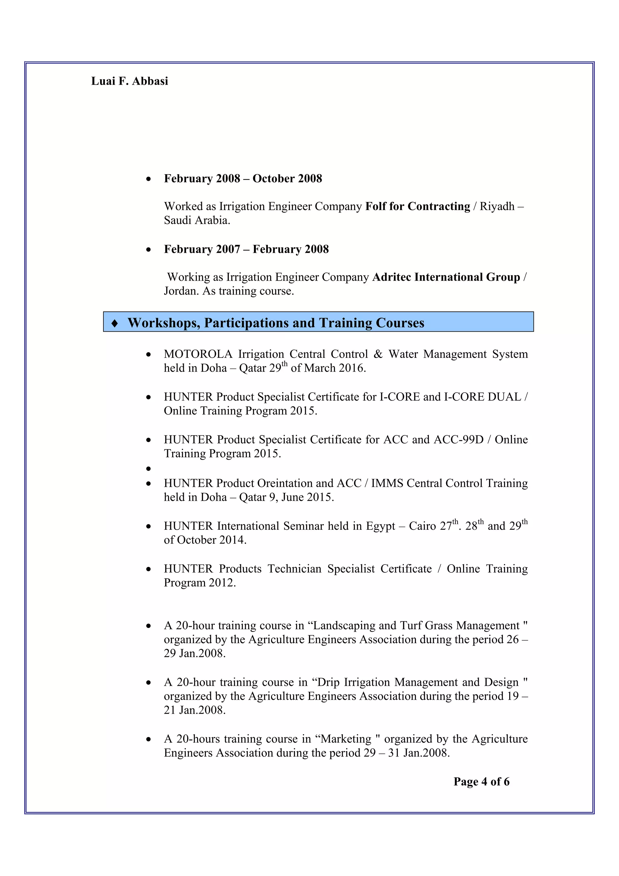 Luai F. Abbasi
Page 4 of 6
 February 2008 – October 2008
Worked as Irrigation Engineer Company Folf for Contracting / Riyadh –
Saudi Arabia.
 February 2007 – February 2008
Working as Irrigation Engineer Company Adritec International Group /
Jordan. As training course.
 Workshops, Participations and Training Courses
 MOTOROLA Irrigation Central Control & Water Management System
held in Doha – Qatar 29th
of March 2016.
 HUNTER Product Specialist Certificate for I-CORE and I-CORE DUAL /
Online Training Program 2015.
 HUNTER Product Specialist Certificate for ACC and ACC-99D / Online
Training Program 2015.

 HUNTER Product Oreintation and ACC / IMMS Central Control Training
held in Doha – Qatar 9, June 2015.
 HUNTER International Seminar held in Egypt – Cairo 27th
. 28th
and 29th
of October 2014.
 HUNTER Products Technician Specialist Certificate / Online Training
Program 2012.
 A 20-hour training course in “Landscaping and Turf Grass Management "
organized by the Agriculture Engineers Association during the period 26 –
29 Jan.2008.
 A 20-hour training course in “Drip Irrigation Management and Design "
organized by the Agriculture Engineers Association during the period 19 –
21 Jan.2008.
 A 20-hours training course in “Marketing " organized by the Agriculture
Engineers Association during the period 29 – 31 Jan.2008.
 