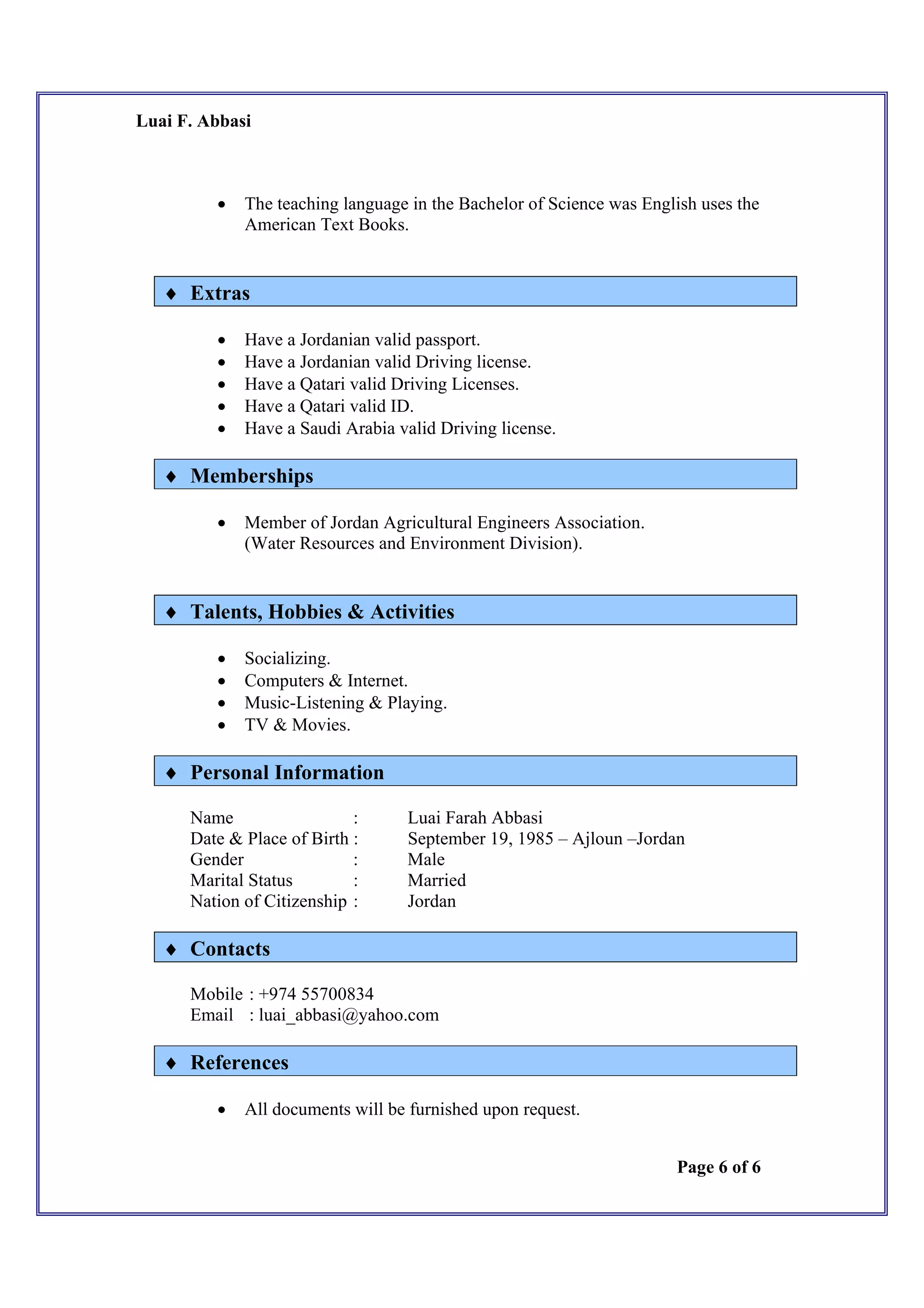 Luai F. Abbasi
Page 6 of 6
 The teaching language in the Bachelor of Science was English uses the
American Text Books.
 Extras
 Have a Jordanian valid passport.
 Have a Jordanian valid Driving license.
 Have a Qatari valid Driving Licenses.
 Have a Qatari valid ID.
 Have a Saudi Arabia valid Driving license.
 Memberships
 Member of Jordan Agricultural Engineers Association.
(Water Resources and Environment Division).
 Talents, Hobbies & Activities
 Socializing.
 Computers & Internet.
 Music-Listening & Playing.
 TV & Movies.
 Personal Information
Name : Luai Farah Abbasi
Date & Place of Birth : September 19, 1985 – Ajloun –Jordan
Gender : Male
Marital Status : Married
Nation of Citizenship : Jordan
 Contacts
Mobile : +974 55700834
Email : luai_abbasi@yahoo.com
 References
 All documents will be furnished upon request.
 