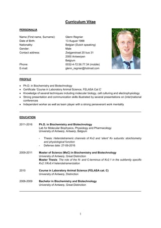 1
Curriculum Vitae
PERSONALIA
Name (First name, Surname): Glenn Regnier
Date of Birth: 13 August 1988
Nationality: Belgian (Dutch speaking)
Gender: Male
Contact address: Zwijgerstraat 20 bus 31
2000 Antwerpen
Belgium
Phone: 0032-4-72.56.77.34 (mobile)
E-mail: glenn_regnier@hotmail.com
_________________________________________________________________________________
PROFILE
 Ph.D. in Biochemistry and Biotechnology
 Certificate ‘Course in Laboratory Animal Science, FELASA Cat C’
 Knowledge of several techniques including molecular biology, cell culturing and electrophysiology
 Strong presentation and communication skills illustrated by several presentations on (inter)national
conferences
 Independent worker as well as team player with a strong perseverant work mentality
_________________________________________________________________________________
EDUCATION
2011-2016 Ph.D. in Biochemistry and Biotechnology
Lab for Molecular Biophysics, Physiology and Pharmacology
University of Antwerp, Antwerp, Belgium
- Thesis: Heterotetrameric channels of Kv2 and ‘silent’ Kv subunits: stoichiometry
and physiological function
- Defense date: 27-09-2016
2009-2011 Master of Science (MsC) in Biochemistry and Biotechnology
University of Antwerp, Great Distinction
Master Thesis: The role of the N- and C-terminus of Kv2.1 in the subfamily specific
Kv2.1/Kv6.4 heterotetramerization
2010 Course in Laboratory Animal Science (FELASA cat. C)
University of Antwerp, Distinction
2006-2009 Bachelor in Biochemistry and Biotechnology
University of Antwerp, Great Distinction
_________________________________________________________________________________
 