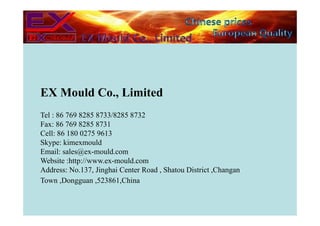 EX Mould Co., Limited
Tel : 86 769 8285 8733/8285 8732
Fax: 86 769 8285 8731
Cell: 86 180 0275 9613
Skype: kimexmould
Email: sales@ex-mould.com
Website :http://www.ex-mould.com
Address: No.137, Jinghai Center Road , Shatou District ,Changan
Town ,Dongguan ,523861,China
 