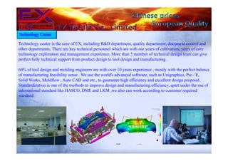 Technology center is the core of EX, including R&D department, quality department, document control and
other departments, There are key technical personnel which are with our years of cultivation, years of core
technology exploration and management experience. More than 5 member of technical design team can give
perfect fully technical support from product design to tool design and manufacturing .
60% of tool design and molding engineers are with over 10 years experience , mostly with the perfect balance
of manufacturing feasibility sense . We use the world's advanced software, such as Unigraphics, Pro / E,
Solid Works, Moldflow , Auto CAD and etc., to guarantee high efficiency and excellent design proposal.
Standardization is one of the methods to improve design and manufacturing efficiency, apart under the use of
international standard like HASCO, DME and LKM ,we also can work according to customer required
standard.
Technology Center
 