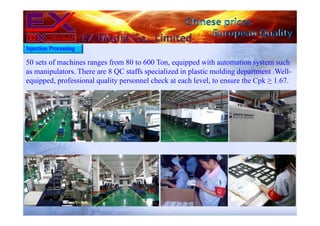 50 sets of machines ranges from 80 to 600 Ton, equipped with automation system such
as manipulators. There are 8 QC staffs specialized in plastic molding department .Well-
equipped, professional quality personnel check at each level, to ensure the Cpk ≥ 1.67.
Injection Processing
 