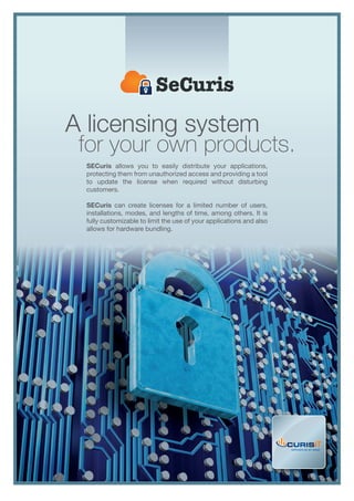 A licensing system
for your own products.
software as an asset
SECuris allows you to easily distribute your applications,
protecting them from unauthorized access and providing a tool
to update the license when required without disturbing
customers.
SECuris can create licenses for a limited number of users,
installations, modes, and lengths of time, among others. It is
fully customizable to limit the use of your applications and also
allows for hardware bundling.
 