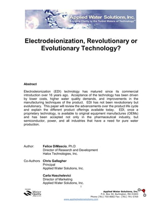 1
Applied Water Solutions, Inc.
P.O. Box 50, Burlington, MA 01803
Phone (781) 750-8682 Fax: (781) 791-5769
www.appliedwatersolutions.com
Electrodeionization, Revolutionary or
Evolutionary Technology?
Abstract
Electrodeionization (EDI) technology has matured since its commercial
introduction over 16 years ago. Acceptance of the technology has been driven
by lower costs, higher water quality demands, and improvements in the
manufacturing techniques of the product. EDI has not been revolutionary but
evolutionary. This paper will review the advancements over the product life cycle
and explain the different product offerings available today. EDI, once a
proprietary technology, is available to original equipment manufactures (OEMs)
and has been accepted not only in the pharmaceutical industry, but
semiconductor, power, and all industries that have a need for pure water
production.
Author: Felice DiMascio, Ph.D
Director of Research and Development
Halox Technologies, Inc.
Co-Authors Chris Gallagher
Principal
Applied Water Solutions, Inc.
Carla Haschelevici
Director of Marketing
Applied Water Solutions, Inc.
 
