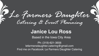 Le Farmers Daughter
Ph: (319)-621-3656
lefarmersdaughter.catering@gmail.com
Find me on Facebook: Le Farmers Daughter Catering
Janice Lou Ross
Catering & Event Planning
Based in the Iowa City Area
 