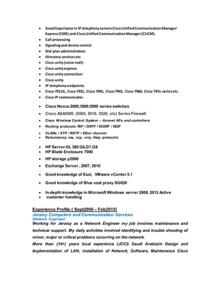  GoodExperiance in IP telephonyserversCiscoUnifiedCommunicationManager
Express(CME) and CiscoUnifiedCommunicationManager(CUCM).
 Call processing
 Signalingand device control
 Dial plan administration
 Directory servicesetc
 Cisco unity(voice mail)
 Cisco unityexpress
 Cisco unityconnection
 Cisco unity
 IP telephonyendpoints
 Cisco 7911G, Cisco7931, Cisco 7941, Cisco7942, Cisco 7960, Cisco 797x seriesetc.
 Cisco IP communicator.
 Cisco Nexus 2000,3000,5000 series switches
 Cisco ASA5500 (5505, 5510, 5520, etc) Series Firewall
 Cisco Wireless Control System – Aironet APs and controllers
 Routing protocols RIP / OSPF / EIGRP / BGP
 VLANs / STP / RSTP / Ether channel
 Redundancy vss, vcp, vrrp, Hsrp protocols
 HP Server DL 380 G6,G7,G8
 HP Blade Enclosure 7000
 HP storage p2000
 Exchange Server , 2007, 2010
 Good knowledge of Esxi, VMware vCenter 5.1
 Good knowledge of Blue coat proxy SG620
 In-depth knowledge in Microsoft Windows server 2008, 2012 Active
 customer handling
Experience Profile:( Sept2000 – Feb2015)
Jeraisy Computers and Communication Services
(Network Engineer)
Working for Jeraisy as a Network Engineer my job involves maintenance and
technical support. My daily activities involved identifying and trouble shooting of
minor, major or critical problems occurring on the network.
More than (14+) years local experience (JCCS Saudi Arabia)in Design and
Implementation of LAN, installation of Network, Software, Maintenance Cisco
 