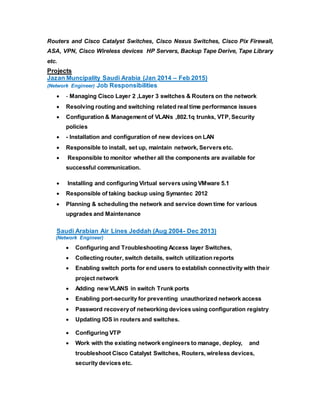 Routers and Cisco Catalyst Switches, Cisco Nexus Switches, Cisco Pix Firewall,
ASA, VPN, Cisco Wireless devices HP Servers, Backup Tape Derive, Tape Library
etc.
Projects
Jazan Muncipality Saudi Arabia (Jan 2014 – Feb 2015)
(Network Engineer) Job Responsibilities.
 - Managing Cisco Layer 2 ,Layer 3 switches & Routers on the network
 Resolving routing and switching related real time performance issues
 Configuration & Management of VLANs ,802.1q trunks, VTP, Security
policies
 - Installation and configuration of new devices on LAN
 Responsible to install, set up, maintain network, Servers etc.
 Responsible to monitor whether all the components are available for
successful communication.
 Installing and configuring Virtual servers using VMware 5.1
 Responsible of taking backup using Symantec 2012
 Planning & scheduling the network and service down time for various
upgrades and Maintenance
Saudi Arabian Air Lines Jeddah (Aug 2004- Dec 2013)
(Network Engineer)
 Configuring and Troubleshooting Access layer Switches,
 Collecting router, switch details, switch utilization reports
 Enabling switch ports for end users to establish connectivity with their
project network
 Adding new VLANS in switch Trunk ports
 Enabling port-security for preventing unauthorized network access
 Password recoveryof networking devices using configuration registry
 Updating IOS in routers and switches.
 Configuring VTP
 Work with the existing network engineers to manage, deploy, and
troubleshoot Cisco Catalyst Switches, Routers, wireless devices,
security devices etc.
 